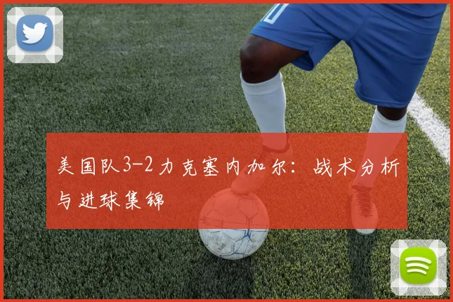 美国队3-2力克塞内加尔:战术分析与进球集锦