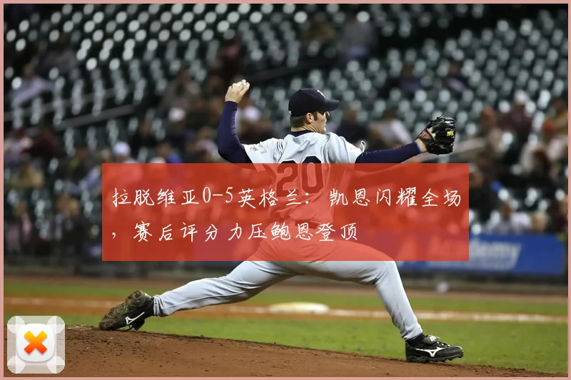 拉脱维亚0-5英格兰：凯恩闪耀全场，赛后评分力压鲍恩登顶