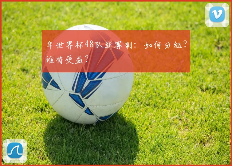 年世界杯48队新赛制:如何分组?谁将受益?