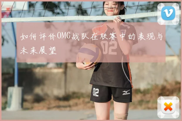 如何评价OMG战队在联赛中的表现与未来展望