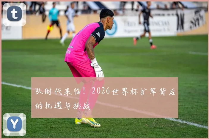 队时代来临！2026世界杯扩军背后的机遇与挑战