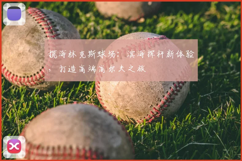 揽海林克斯球场：滨海挥杆新体验，打造高端高尔夫之旅