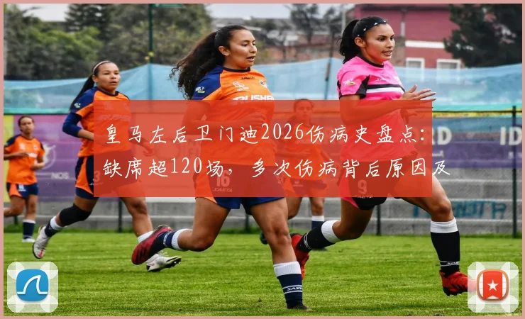皇马左后卫门迪2026伤病史盘点：缺席超120场，多次伤病背后原因及其对球队阵容影响分析
