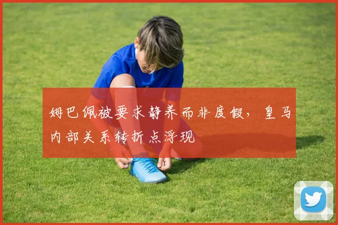 姆巴佩被要求静养而非度假，皇马内部关系转折点浮现