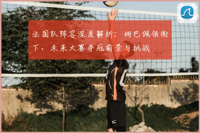 法国队阵容深度解析:姆巴佩领衔下,未来大赛夺冠前景与挑战