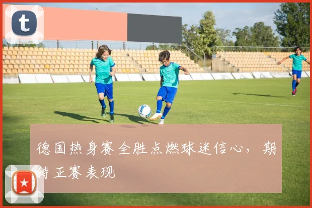 德国热身赛全胜点燃球迷信心,期待正赛表现