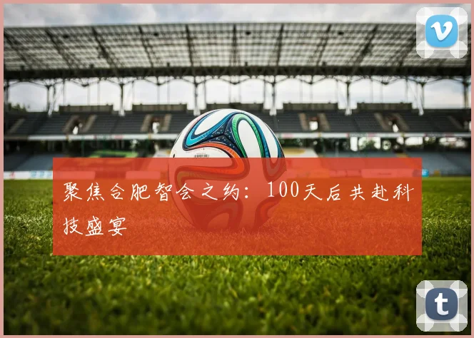 聚焦合肥智会之约：100天后共赴科技盛宴