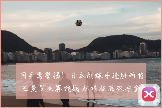 国乒需警惕!日本削球手连胜两将 王曼昱决赛迎战 林诗栋混双冲金