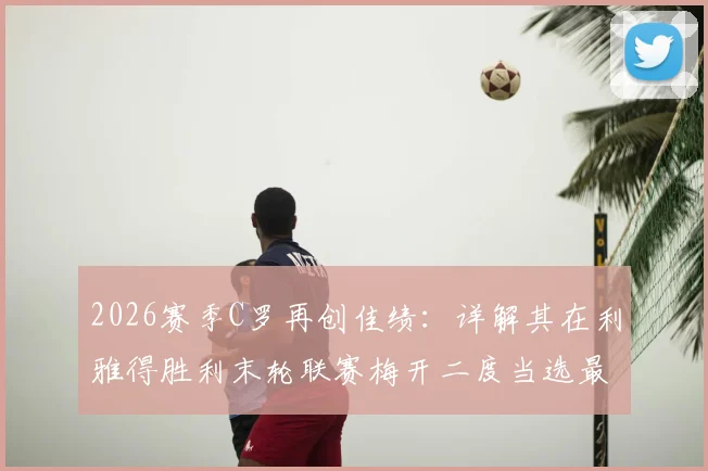 2026赛季C罗再创佳绩：详解其在利雅得胜利末轮联赛梅开二度当选最佳球员，附比赛回顾与沙特联赛数据统计