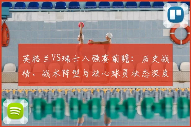 英格兰VS瑞士八强赛前瞻:历史战绩、战术阵型与核心球员状态深度解析