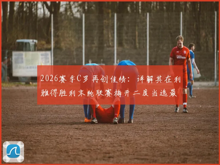 2026赛季C罗再创佳绩:详解其在利雅得胜利末轮联赛梅开二度当选最佳球员,附比赛回顾与沙特联赛数据统计