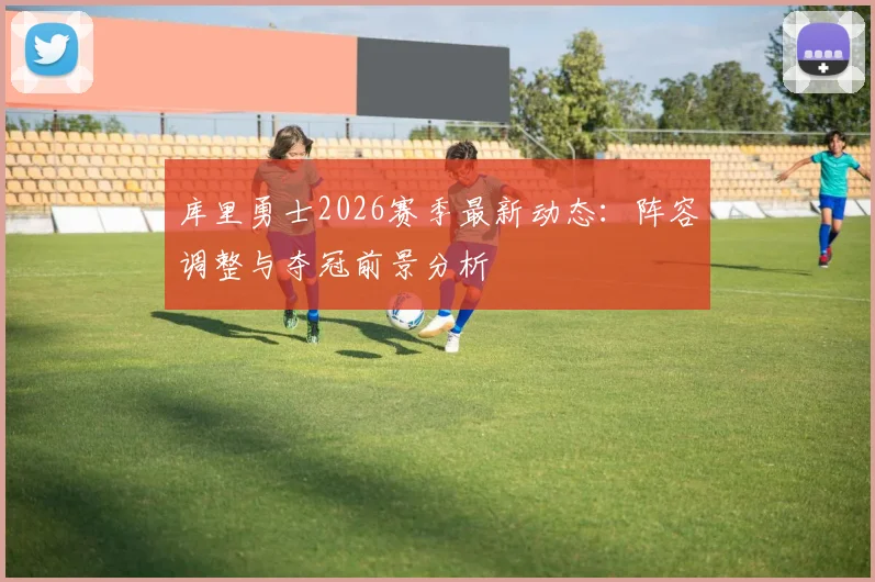 库里勇士2026赛季最新动态：阵容调整与夺冠前景分析