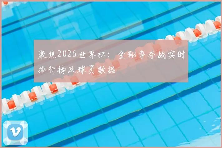 聚焦2026世界杯:金靴争夺战实时排行榜及球员数据