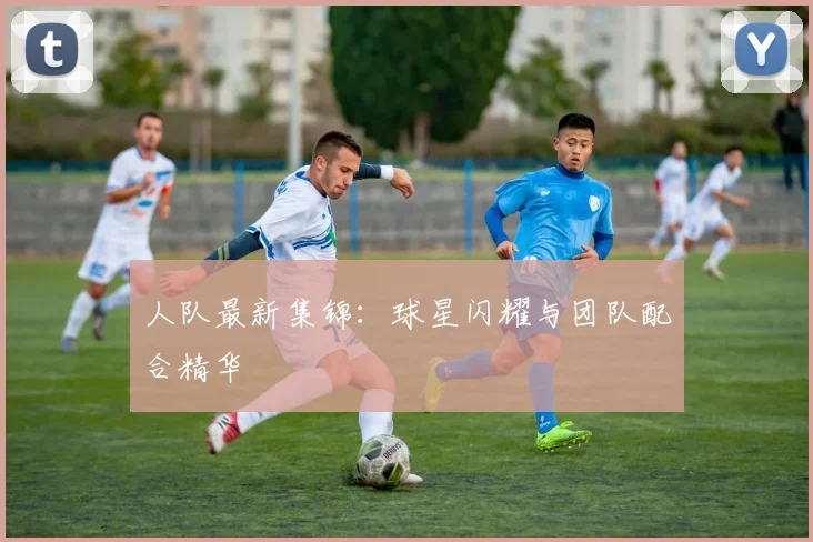 人队最新集锦：球星闪耀与团队配合精华