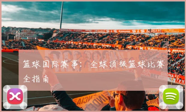 篮球国际赛事：全球顶级篮球比赛全指南